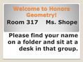 Welcome to Honors Geometry! Room 317 Ms. Shope Please find your name on a folder and sit at a desk in that group.