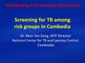 Screening for TB among risk groups in Cambodia Dr. Mao Tan Eang, NTP Director National Center for TB and Leprosy Control, Cambodia TAG Meeting, 9-12 December.