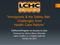 Immigrants & the Safety Net: Challenges from Health Care Reform” California Program on Access to Care Presented by: Monica Blanco-Etheridge Latino Coalition.