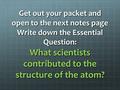 Get out your packet and open to the next notes page Write down the Essential Question: What scientists contributed to the structure of the atom?