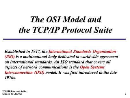 TCP/IP Protocol Suite Suresh Kr Sharma 1 The OSI Model and the TCP/IP Protocol Suite Established in 1947, the International Standards Organization (ISO)