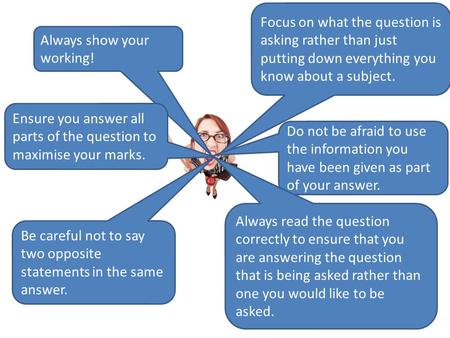 Focus on what the question is asking rather than just putting down everything you know about a subject. Always show your working! Ensure you answer all.