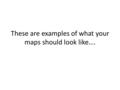 These are examples of what your maps should look like….