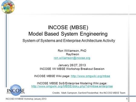 INCOSE IW MBSE Workshop January 2013 1 INCOSE (MBSE) Model Based System Engineering System of Systems and Enterprise Architecture Activity Ron Williamson,