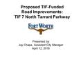 Proposed TIF-Funded Road Improvements: TIF 7 North Tarrant Parkway Presented by Jay Chapa, Assistant City Manager April 12, 2016.