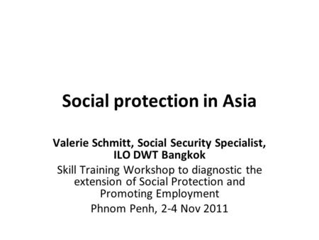 Social protection in Asia Valerie Schmitt, Social Security Specialist, ILO DWT Bangkok Skill Training Workshop to diagnostic the extension of Social Protection.
