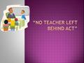  The “No Teacher Left Behind Act” would be something to consider and really sit down to see what it would consist of. If we look into such an aspect.