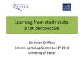 Learning from study visits: a UK perspective Dr. Helen Griffiths Interim workshop September 1 st 2011 University of Exeter.