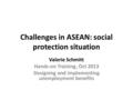 Challenges in ASEAN: social protection situation Valerie Schmitt Hands-on Training, Oct 2013 Designing and implementing unemployment benefits.