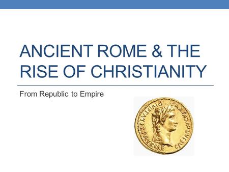 ANCIENT ROME & THE RISE OF CHRISTIANITY From Republic to Empire.
