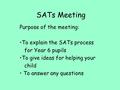 SATs Meeting Purpose of the meeting: To explain the SATs process for Year 6 pupils To give ideas for helping your child To answer any questions.