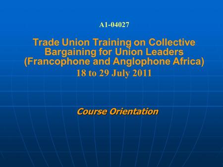 Course Orientation A1-04027 Trade Union Training on Collective Bargaining for Union Leaders (Francophone and Anglophone Africa) 18 to 29 July 2011.