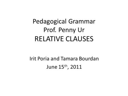 Pedagogical Grammar Prof. Penny Ur RELATIVE CLAUSES Irit Poria and Tamara Bourdan June 15 th, 2011.