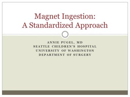 ANNIE PUGEL, MD SEATTLE CHILDREN’S HOSPITAL UNIVERSITY OF WASHINGTON DEPARTMENT OF SURGERY Magnet Ingestion: A Standardized Approach.