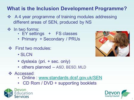 1 What is the Inclusion Development Programme? Online : www.standards.dcsf.gov.uk/SENwww.standards.dcsf.gov.uk/SEN CD Rom / DVD + supporting booklets 
