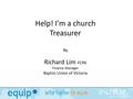 Help! I’m a church Treasurer By Richard Lim FCPA Finance Manager Baptist Union of Victoria.
