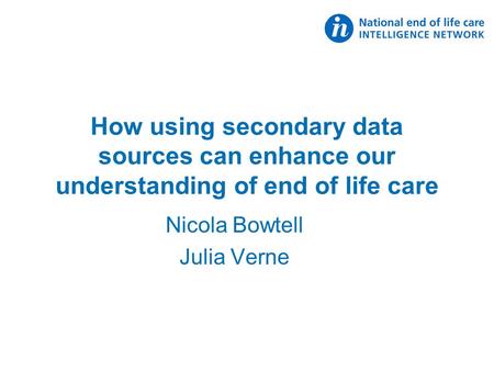 How using secondary data sources can enhance our understanding of end of life care Nicola Bowtell Julia Verne.