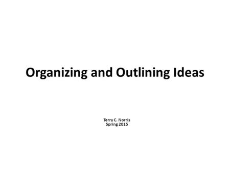 Organizing and Outlining Ideas Terry C. Norris Spring 2015.