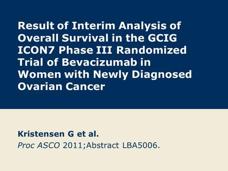 Result of Interim Analysis of Overall Survival in the GCIG ICON7 Phase III Randomized Trial of Bevacizumab in Women with Newly Diagnosed Ovarian Cancer.