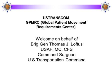 Welcome on behalf of Brig Gen Thomas J. Loftus USAF, MC, CFS Command Surgeon U.S.Transportation Command USTRANSCOM GPMRC (Global Patient Movement Requirements.