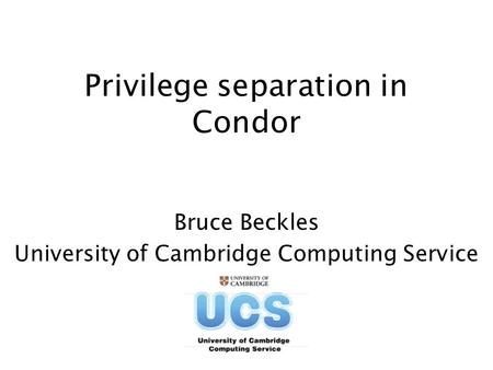 Privilege separation in Condor Bruce Beckles University of Cambridge Computing Service.