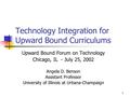 1 Technology Integration for Upward Bound Curriculums Upward Bound Forum on Technology Chicago, IL - July 25, 2002 Angela D. Benson Assistant Professor.
