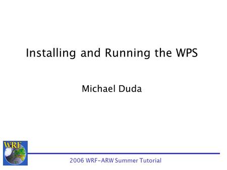 Installing and Running the WPS Michael Duda 2006 WRF-ARW Summer Tutorial.