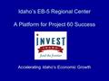 Idaho’s EB-5 Regional Center A Platform for Project 60 Success Accelerating Idaho’s Economic Growth.