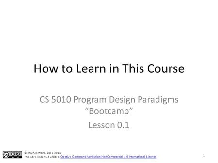 How to Learn in This Course CS 5010 Program Design Paradigms “Bootcamp” Lesson 0.1 © Mitchell Wand, 2012-2014 This work is licensed under a Creative Commons.