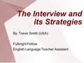 By: Travis Smith (USA) Fulbright Fellow English Language Teacher Assistant The Interview and its Strategies.
