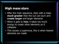 High mass stars After the main sequence, stars with a mass much greater than the sun can burn and create larger and larger elements When it gets to iron,