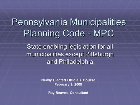 Pennsylvania Municipalities Planning Code - MPC State enabling legislation for all municipalities except Pittsburgh and Philadelphia Newly Elected Officials.