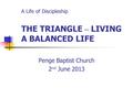 A Life of Discipleship THE TRIANGLE – LIVING A BALANCED LIFE Penge Baptist Church 2 nd June 2013.