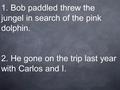 1. Bob paddled threw the jungel in search of the pink dolphin. 2. He gone on the trip last year with Carlos and I.