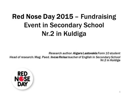 1 Red Nose Day 2015 – Fundraising Event in Secondary School Nr.2 in Kuldiga Research author: Aigars Lastovskis Form 10 student Head of research: Mag. Paed.