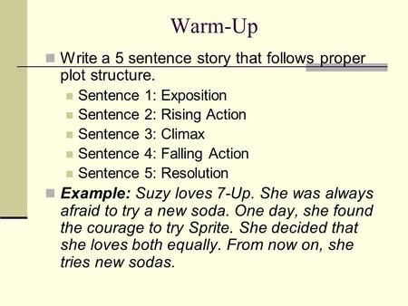 Warm-Up Write a 5 sentence story that follows proper plot structure. Sentence 1: Exposition Sentence 2: Rising Action Sentence 3: Climax Sentence 4: Falling.
