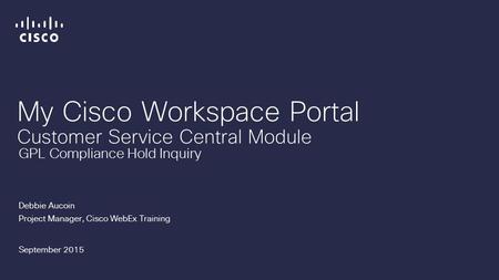 My Cisco Workspace Portal Customer Service Central Module Debbie Aucoin Project Manager, Cisco WebEx Training September 2015 GPL Compliance Hold Inquiry.