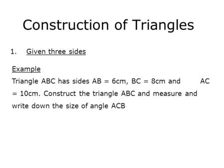Construction of Triangles 1.Given three sides Example Triangle ABC has sides AB = 6cm, BC = 8cm and AC = 10cm. Construct the triangle ABC and measure and.