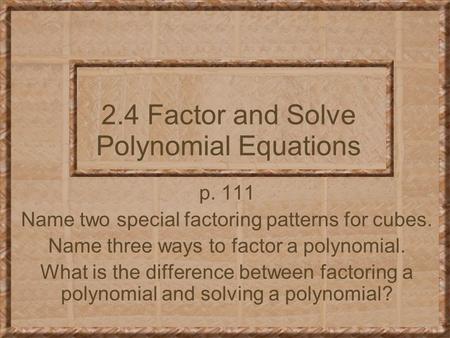 2.4 Factor and Solve Polynomial Equations p. 111 Name two special factoring patterns for cubes. Name three ways to factor a polynomial. What is the difference.