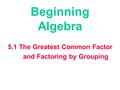 Beginning Algebra 5.1 The Greatest Common Factor and Factoring by Grouping.