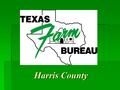 Harris County. TEXAS FARM BUREAU  Non-profit, General Farm and Ranch Organization  Controlled by Members at the County Level  Promotes interests of.