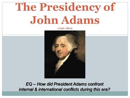 The Presidency of John Adams 1796-1800 EQ – How did President Adams confront internal & international conflicts during this era?