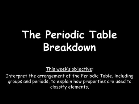 The Periodic Table Breakdown This week’s objective: Interpret the arrangement of the Periodic Table, including groups and periods, to explain how properties.