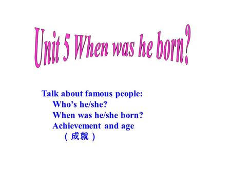 Talk about famous people: Who’s he/she? When was he/she born? Achievement and age （成就）