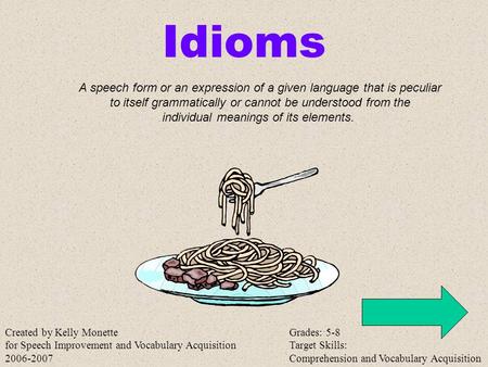 Idioms A speech form or an expression of a given language that is peculiar to itself grammatically or cannot be understood from the individual meanings.