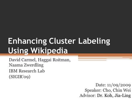 Enhancing Cluster Labeling Using Wikipedia David Carmel, Haggai Roitman, Naama Zwerdling IBM Research Lab (SIGIR’09) Date: 11/09/2009 Speaker: Cho, Chin.