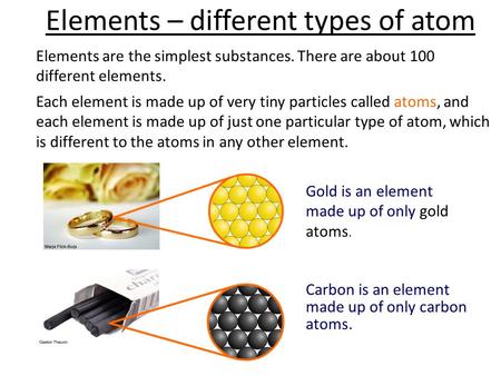 Elements – different types of atom Elements are the simplest substances. There are about 100 different elements. Each element is made up of very tiny particles.