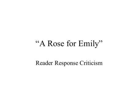 “A Rose for Emily” Reader Response Criticism. What is reader-response criticism? Moves the focus from the text of a work of literature to the reader’s.