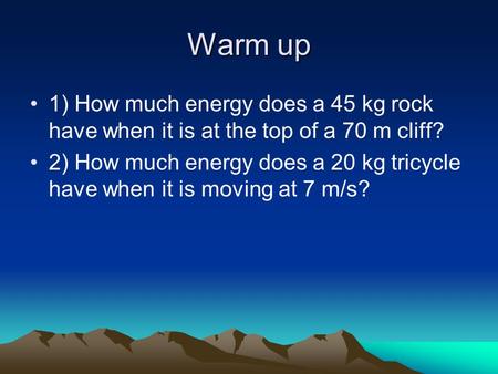 Warm up 1) How much energy does a 45 kg rock have when it is at the top of a 70 m cliff? 2) How much energy does a 20 kg tricycle have when it is moving.