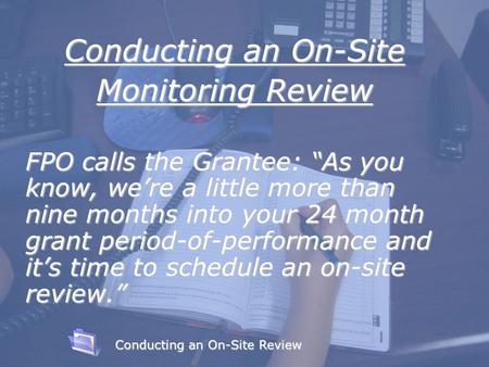 Learning Objectives Conducting an On-Site Monitoring Review FPO calls the Grantee: “As you know, we’re a little more than nine months into your 24 month.